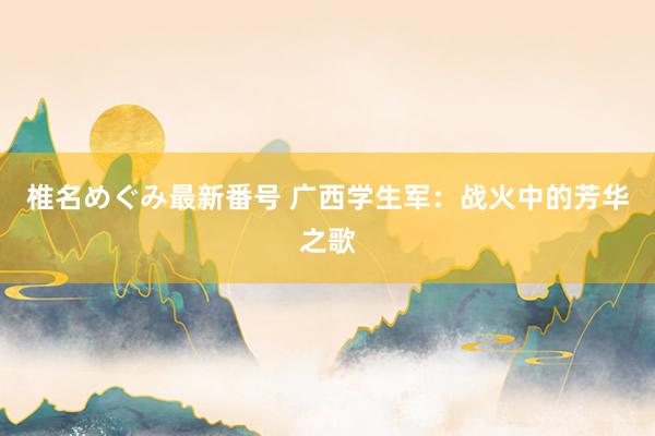 椎名めぐみ最新番号 广西学生军：战火中的芳华之歌