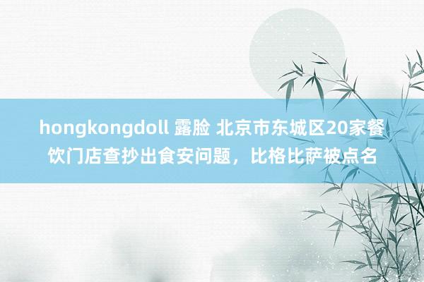 hongkongdoll 露脸 北京市东城区20家餐饮门店查抄出食安问题，比格比萨被点名