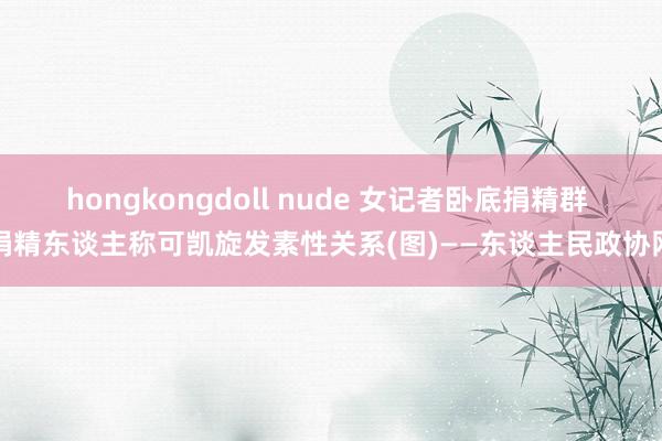 hongkongdoll nude 女记者卧底捐精群 捐精东谈主称可凯旋发素性关系(图)——东谈主民政协网