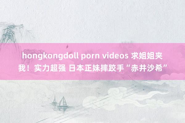 hongkongdoll porn videos 求姐姐夹我！实力超强 日本正妹摔跤手“赤井沙希”