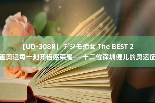 【UD-308R】デジモ痴女 The BEST 2 配置奥运每一刻齐倍感荣耀——十二位深圳健儿的奥运征途