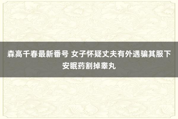 森高千春最新番号 女子怀疑丈夫有外遇骗其服下安眠药割掉睾丸