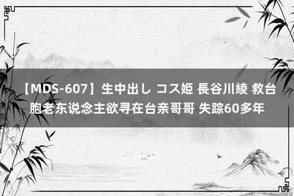 【MDS-607】生中出し コス姫 長谷川綾 救台胞老东说念主欲寻在台亲哥哥 失踪60多年