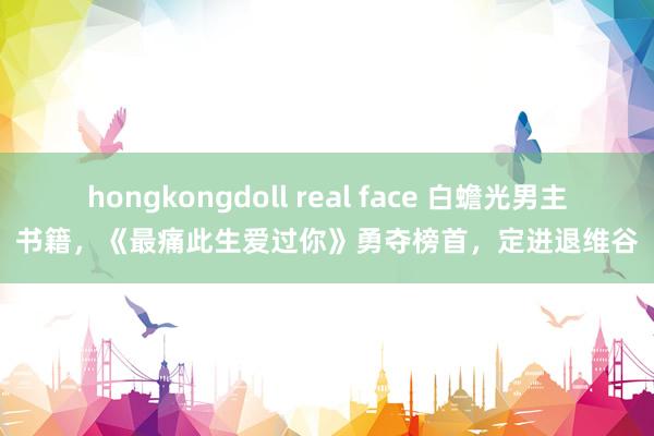 hongkongdoll real face 白蟾光男主书籍，《最痛此生爱过你》勇夺榜首，定进退维谷