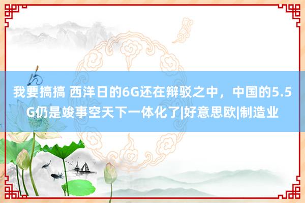 我要搞搞 西洋日的6G还在辩驳之中，中国的5.5G仍是竣事空天下一体化了|好意思欧|制造业