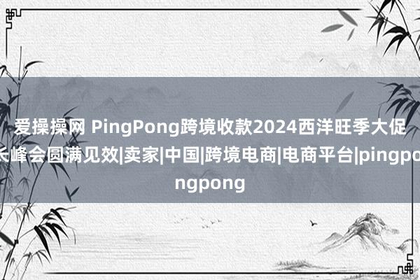 爱操操网 PingPong跨境收款2024西洋旺季大促增长峰会圆满见效|卖家|中国|跨境电商|电商平台|pingpong