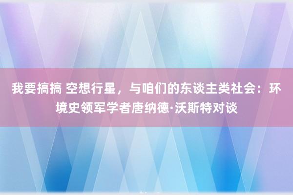 我要搞搞 空想行星，与咱们的东谈主类社会：环境史领军学者唐纳德·沃斯特对谈