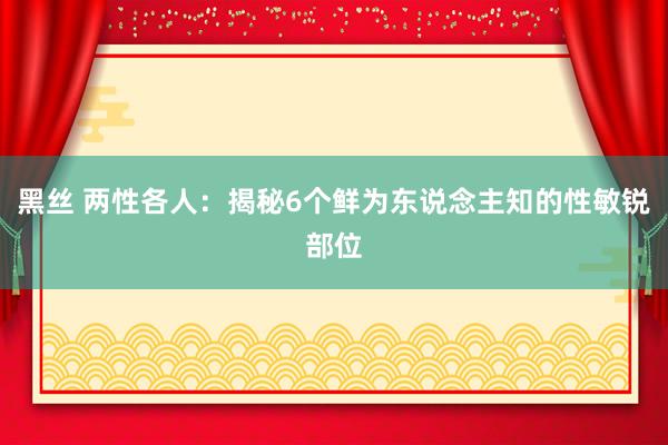 黑丝 两性各人：揭秘6个鲜为东说念主知的性敏锐部位