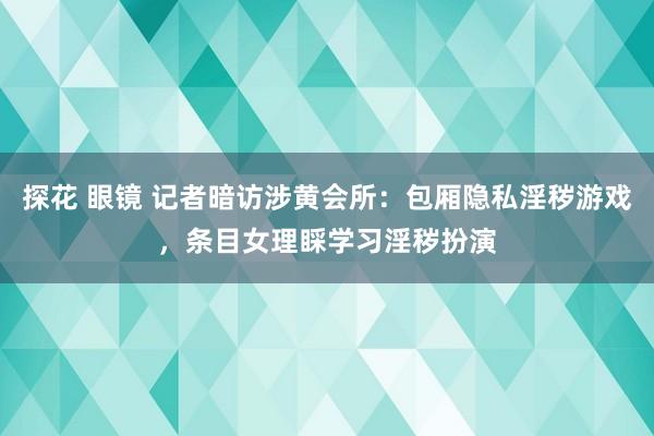 探花 眼镜 记者暗访涉黄会所：包厢隐私淫秽游戏，条目女理睬学习淫秽扮演