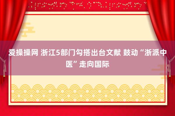 爱操操网 浙江5部门勾搭出台文献 鼓动“浙派中医”走向国际