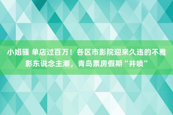 小姐骚 单店过百万！各区市影院迎来久违的不雅影东说念主潮，青岛票房假期“井喷”