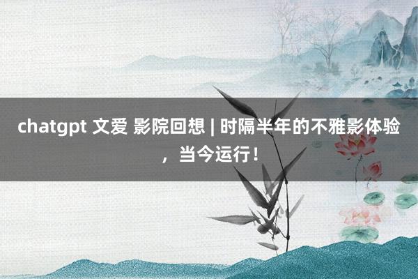 chatgpt 文爱 影院回想 | 时隔半年的不雅影体验，当今运行！