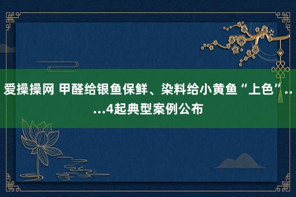 爱操操网 甲醛给银鱼保鲜、染料给小黄鱼“上色”.....4起典型案例公布