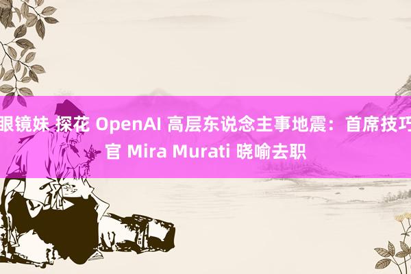 眼镜妹 探花 OpenAI 高层东说念主事地震：首席技巧官 Mira Murati 晓喻去职