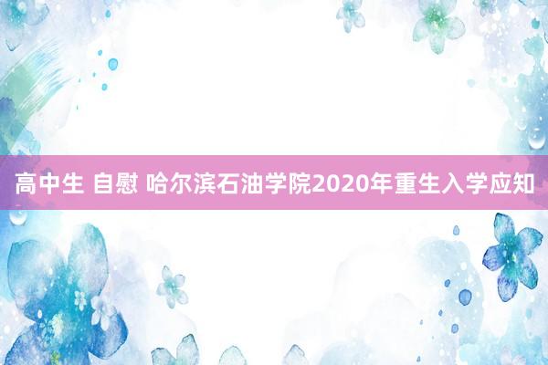 高中生 自慰 哈尔滨石油学院2020年重生入学应知