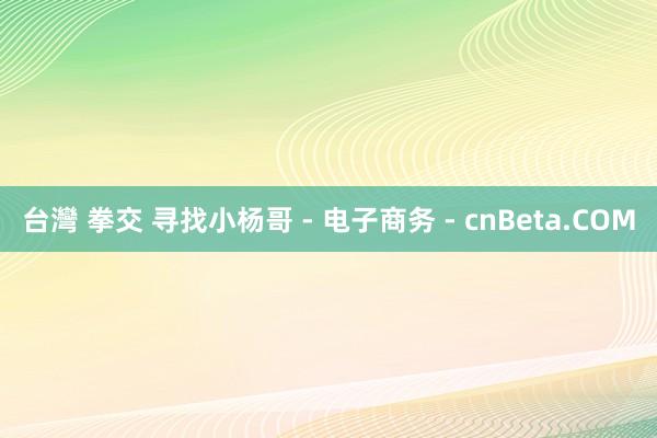 台灣 拳交 寻找小杨哥 - 电子商务 - cnBeta.COM