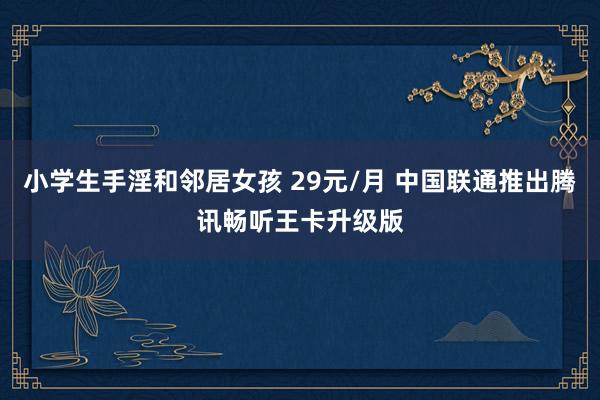 小学生手淫和邻居女孩 29元/月 中国联通推出腾讯畅听王卡升级版