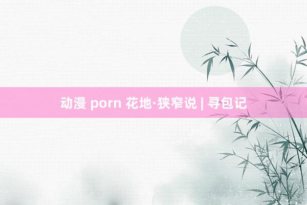 动漫 porn 花地·狭窄说 | 寻包记