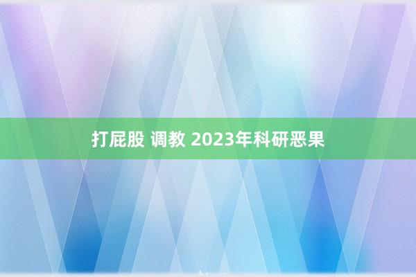 打屁股 调教 2023年科研恶果