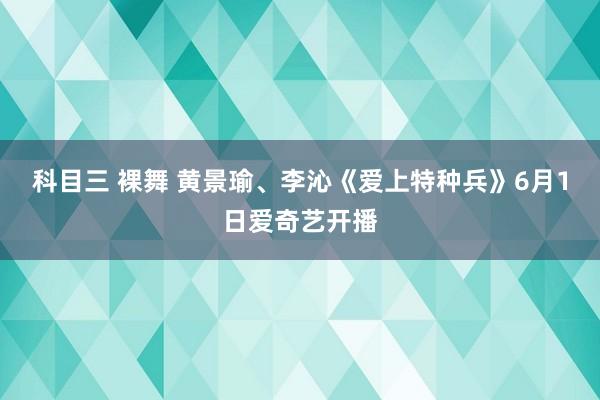 科目三 裸舞 黄景瑜、李沁《爱上特种兵》6月1日爱奇艺开播