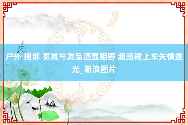 户外 捆绑 秦岚与友品酒显粗野 超短裙上车失慎走光_新浪图片