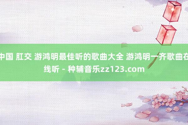 中国 肛交 游鸿明最佳听的歌曲大全 游鸿明一齐歌曲在线听 - 种辅音乐zz123.com