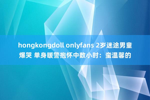 hongkongdoll onlyfans 2岁迷途男童爆哭 单身暖警抱怀中数小时：蛮温馨的