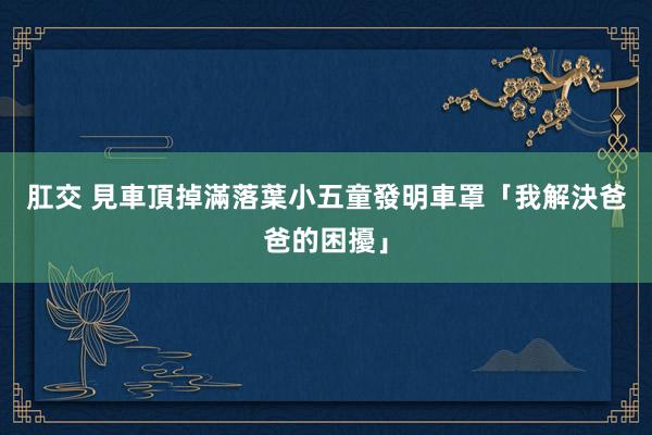 肛交 見車頂掉滿落葉　小五童發明車罩「我解決爸爸的困擾」