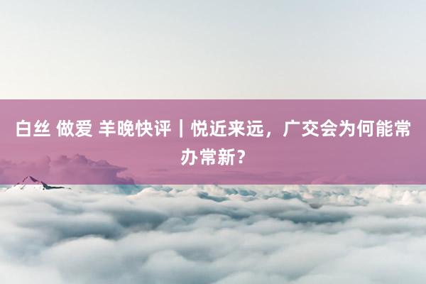 白丝 做爱 羊晚快评｜悦近来远，广交会为何能常办常新？