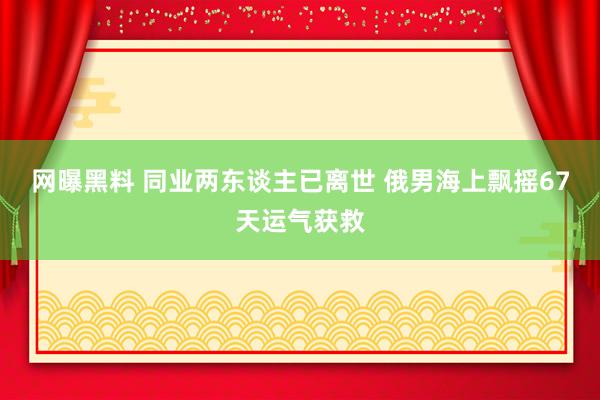 网曝黑料 同业两东谈主已离世 俄男海上飘摇67天运气获救