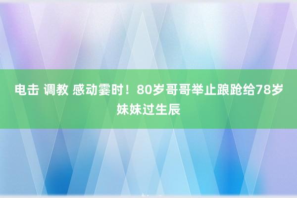 电击 调教 感动霎时！80岁哥哥举止踉跄给78岁妹妹过生辰