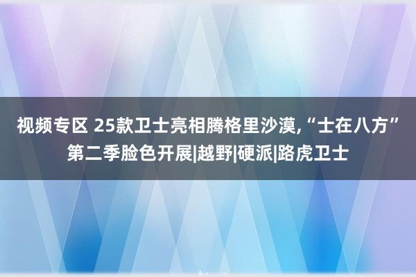 视频专区 25款卫士亮相腾格里沙漠，“士在八方”第二季脸色开展|越野|硬派|路虎卫士