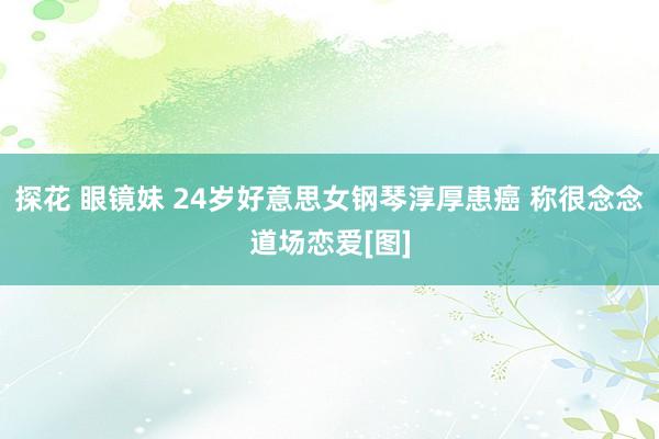 探花 眼镜妹 24岁好意思女钢琴淳厚患癌 称很念念道场恋爱[图]