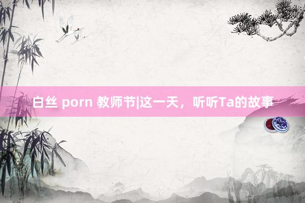 白丝 porn 教师节|这一天，听听Ta的故事