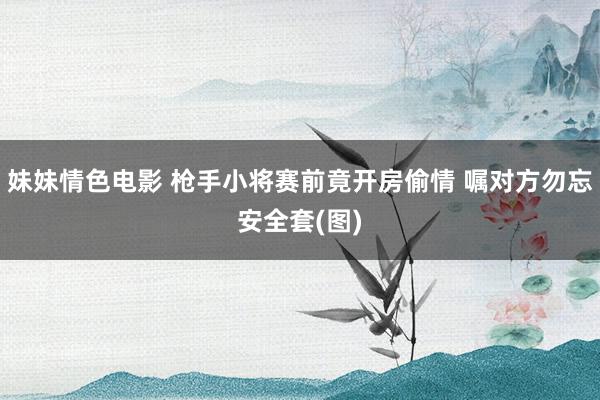 妹妹情色电影 枪手小将赛前竟开房偷情 嘱对方勿忘安全套(图)