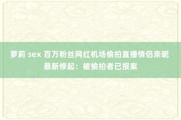 萝莉 sex 百万粉丝网红机场偷拍直播情侣亲昵 最新修起：被偷拍者已报案