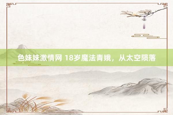 色妹妹激情网 18岁魔法青娥，从太空陨落