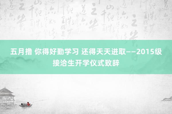 五月撸 你得好勤学习 还得天天进取——2015级接洽生开学仪式致辞