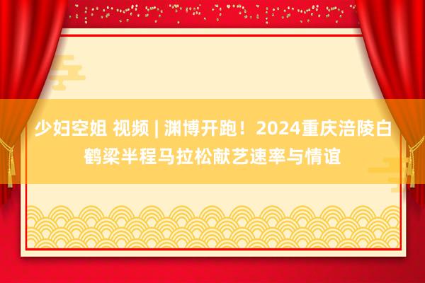 少妇空姐 视频 | 渊博开跑！2024重庆涪陵白鹤梁半程马拉松献艺速率与情谊