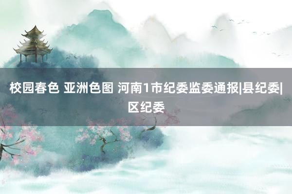 校园春色 亚洲色图 河南1市纪委监委通报|县纪委|区纪委