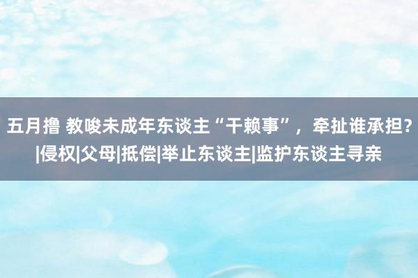 五月撸 教唆未成年东谈主“干赖事”，牵扯谁承担？|侵权|父母|抵偿|举止东谈主|监护东谈主寻亲