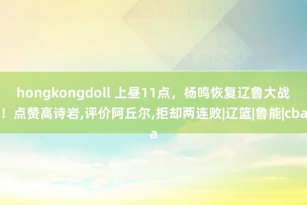 hongkongdoll 上昼11点，杨鸣恢复辽鲁大战！点赞高诗岩，评价阿丘尔，拒却两连败|辽篮|鲁能|cba