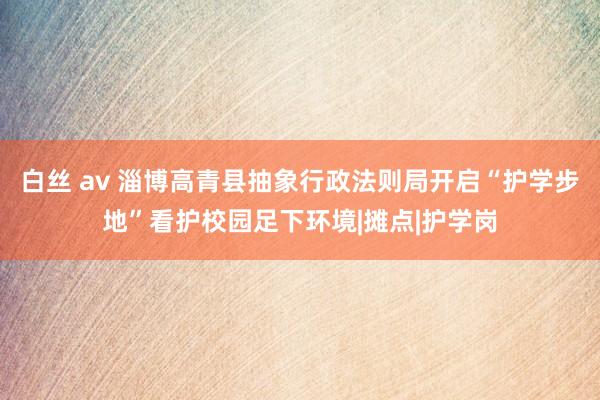 白丝 av 淄博高青县抽象行政法则局开启“护学步地”看护校园足下环境|摊点|护学岗