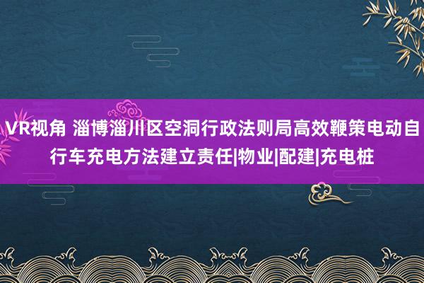 VR视角 淄博淄川区空洞行政法则局高效鞭策电动自行车充电方法建立责任|物业|配建|充电桩