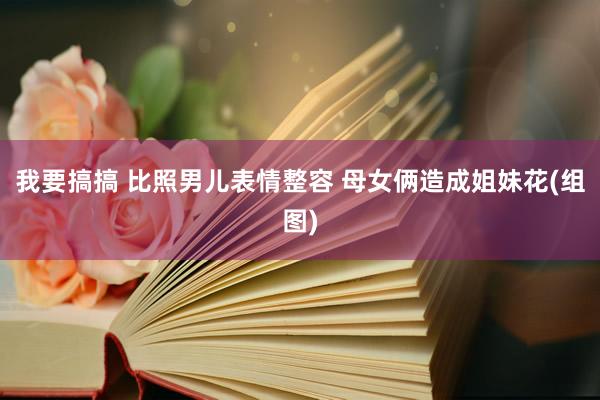 我要搞搞 比照男儿表情整容 母女俩造成姐妹花(组图)