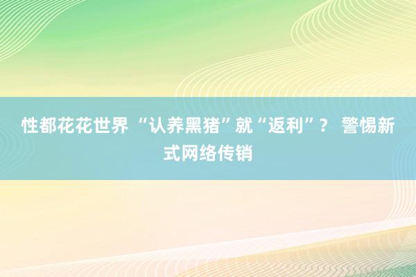 性都花花世界 “认养黑猪”就“返利”？ 警惕新式网络传销