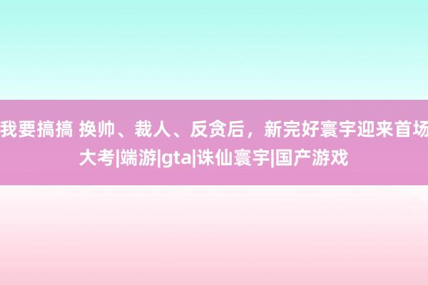 我要搞搞 换帅、裁人、反贪后，新完好寰宇迎来首场大考|端游|gta|诛仙寰宇|国产游戏