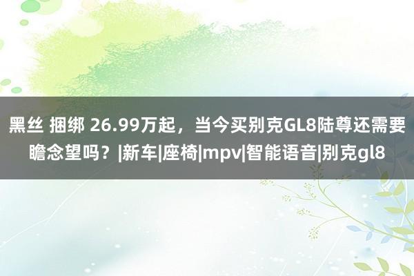 黑丝 捆绑 26.99万起，当今买别克GL8陆尊还需要瞻念望吗？|新车|座椅|mpv|智能语音|别克gl8