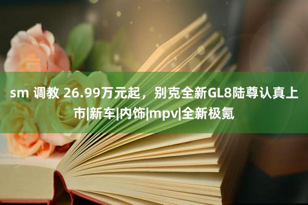 sm 调教 26.99万元起，别克全新GL8陆尊认真上市|新车|内饰|mpv|全新极氪