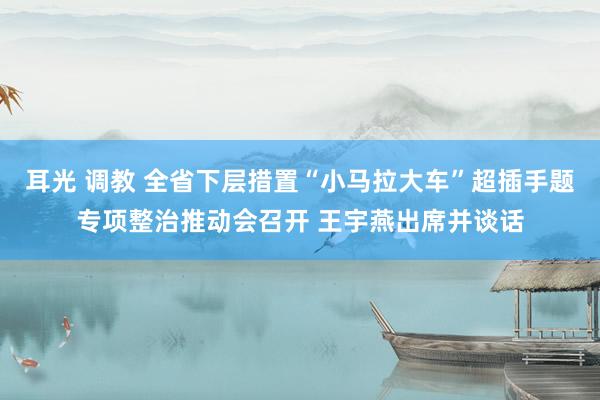 耳光 调教 全省下层措置“小马拉大车”超插手题专项整治推动会召开 王宇燕出席并谈话